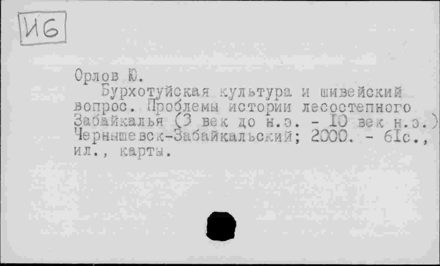 ﻿Орлов Ю.
Бурхотуйская культура и шивейский вопрос. Проблемы истории лесостепного Забайкалья (3 век до н.э. - 10 век н.э Чернышевск-Забайкальский; 2000. - 61с. ил., карты.